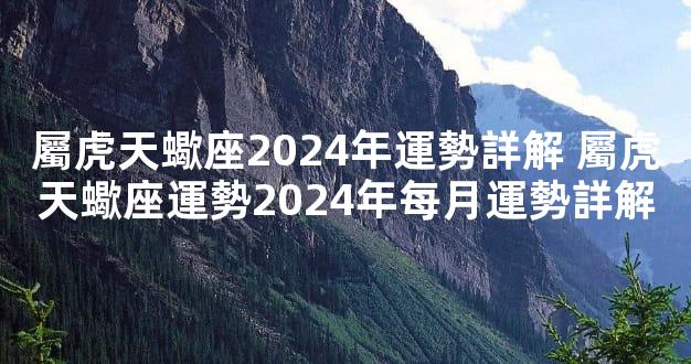 屬虎天蠍座2024年運勢詳解 屬虎天蠍座運勢2024年每月運勢詳解